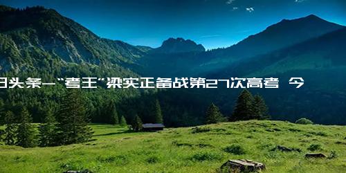 今日头条-“考王”梁实正备战第27次高考 今年还选文科，不出意外重本没问题